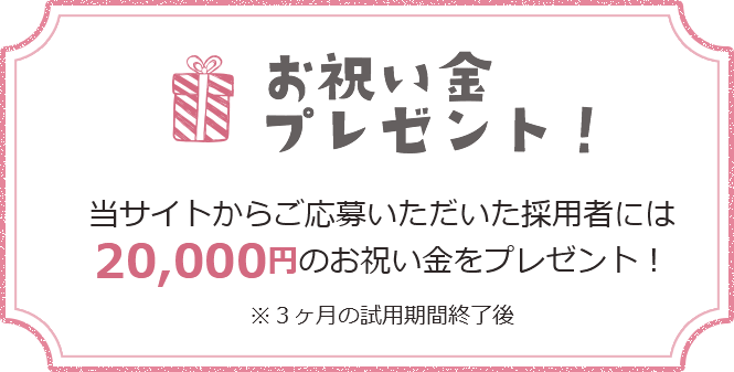 お祝い金プレゼント！ 当サイトからご応募いただいた採用者には20,000円のお祝い金をプレゼント！ ※3ヶ月の試用期間終了後