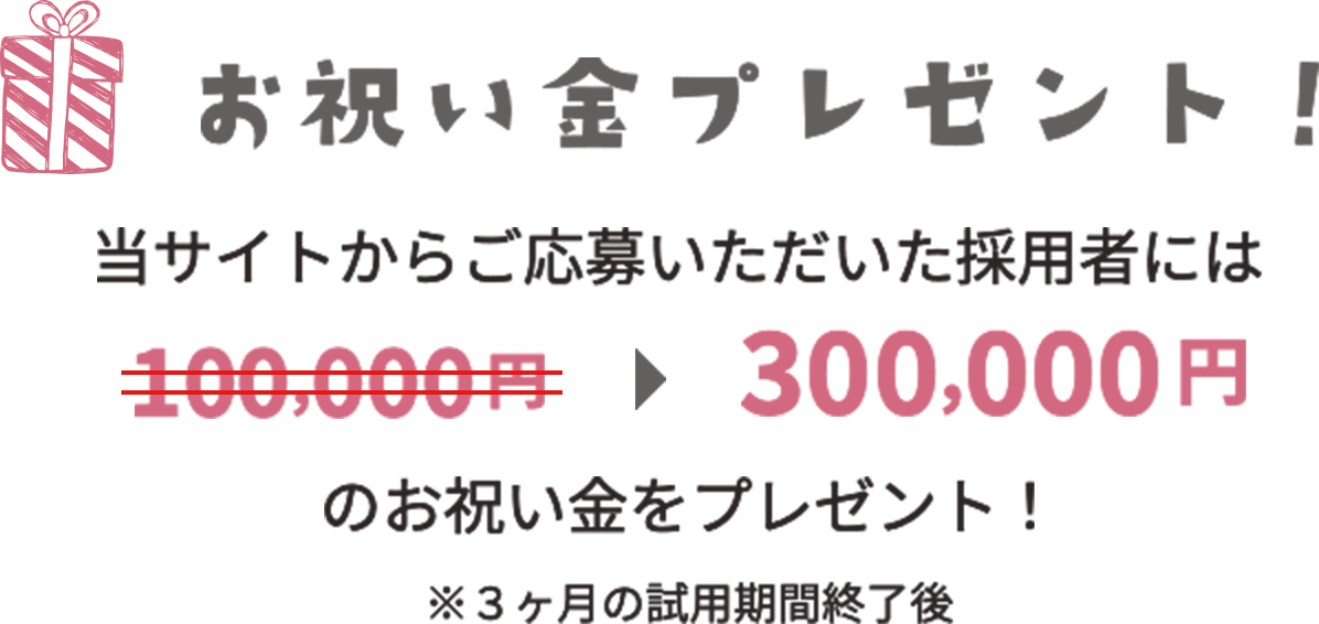 お祝い金プレゼント 当サイトからご応募いただいた採用者には300,000円のお祝い金をプレゼント！ ※3ヶ月の試用期間終了後