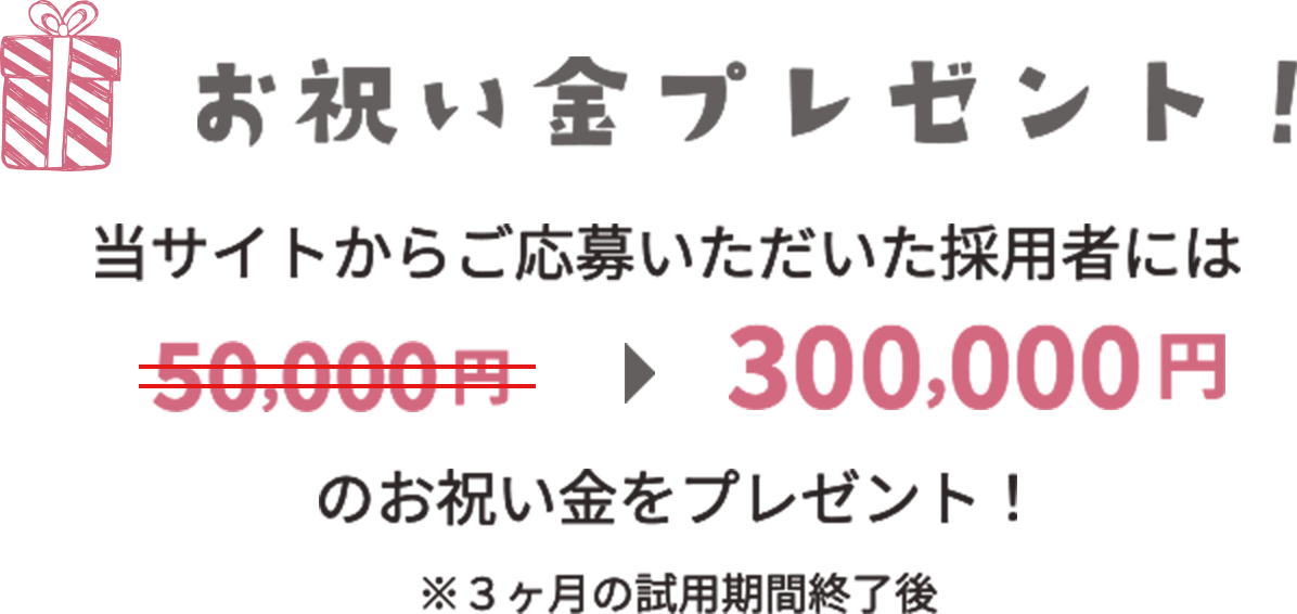 お祝い金プレゼント 当サイトからご応募いただいた採用者には300,000円のお祝い金をプレゼント！ ※3ヶ月の試用期間終了後