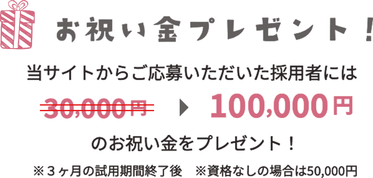 お祝い金プレゼント 当サイトからご応募いただいた採用者には100,000円のお祝い金をプレゼント！ ※3ヶ月の試用期間終了後 ※資格なしの場合は50,000円